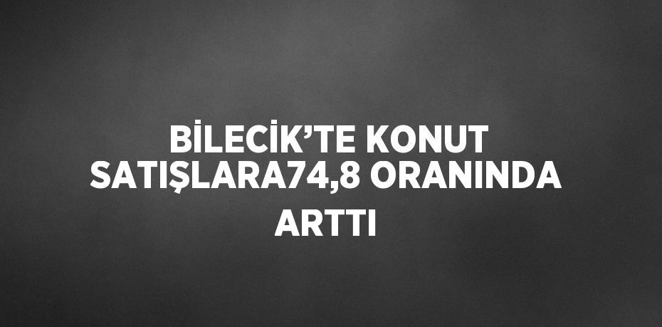 BİLECİK’TE KONUT SATIŞLARA74,8 ORANINDA ARTTI