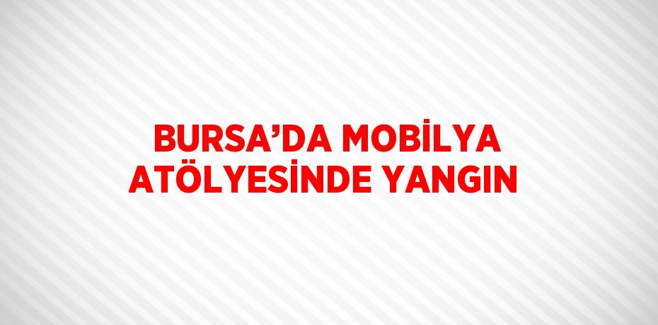 BURSA’DA MOBİLYA ATÖLYESİNDE YANGIN