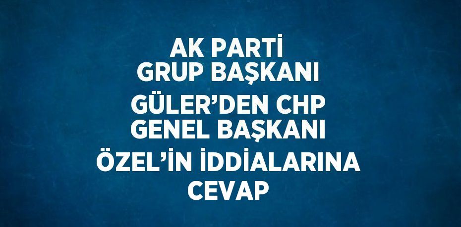 AK PARTİ GRUP BAŞKANI GÜLER’DEN CHP GENEL BAŞKANI ÖZEL’İN İDDİALARINA CEVAP