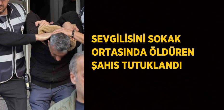 SEVGİLİSİNİ SOKAK ORTASINDA ÖLDÜREN ŞAHIS TUTUKLANDI