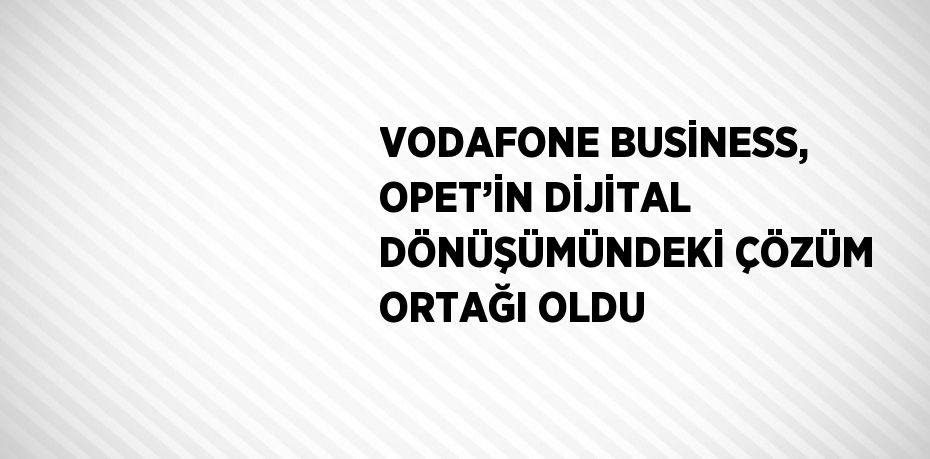 VODAFONE BUSİNESS, OPET’İN DİJİTAL DÖNÜŞÜMÜNDEKİ ÇÖZÜM ORTAĞI OLDU