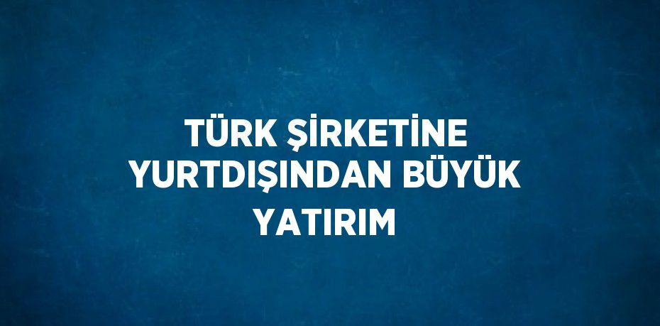 TÜRK ŞİRKETİNE YURTDIŞINDAN BÜYÜK YATIRIM