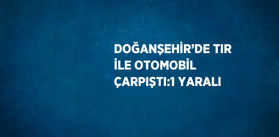 DOĞANŞEHİR’DE TIR İLE OTOMOBİL ÇARPIŞTI:1 YARALI