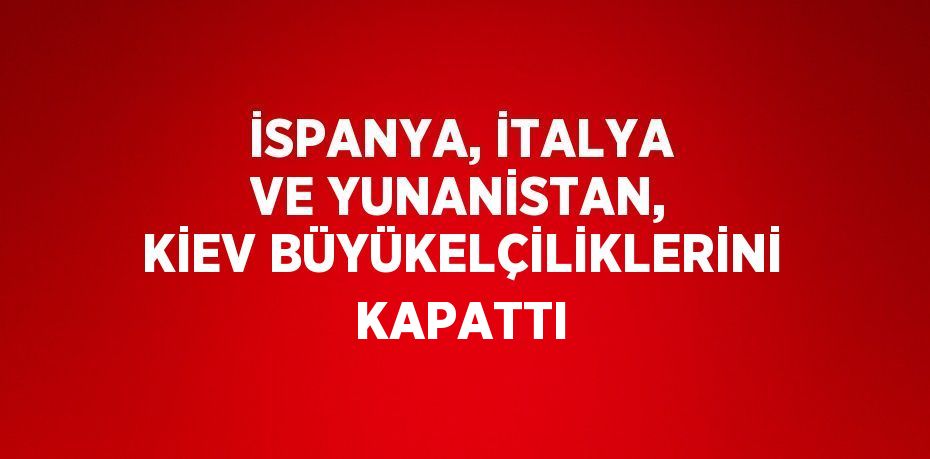 İSPANYA, İTALYA VE YUNANİSTAN, KİEV BÜYÜKELÇİLİKLERİNİ KAPATTI