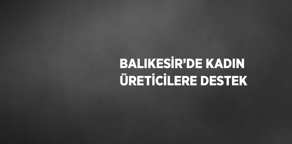 BALIKESİR’DE KADIN ÜRETİCİLERE DESTEK