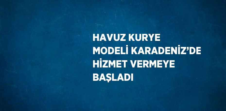 HAVUZ KURYE MODELİ KARADENİZ’DE HİZMET VERMEYE BAŞLADI