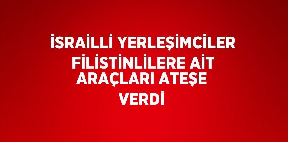 İSRAİLLİ YERLEŞİMCİLER FİLİSTİNLİLERE AİT ARAÇLARI ATEŞE VERDİ