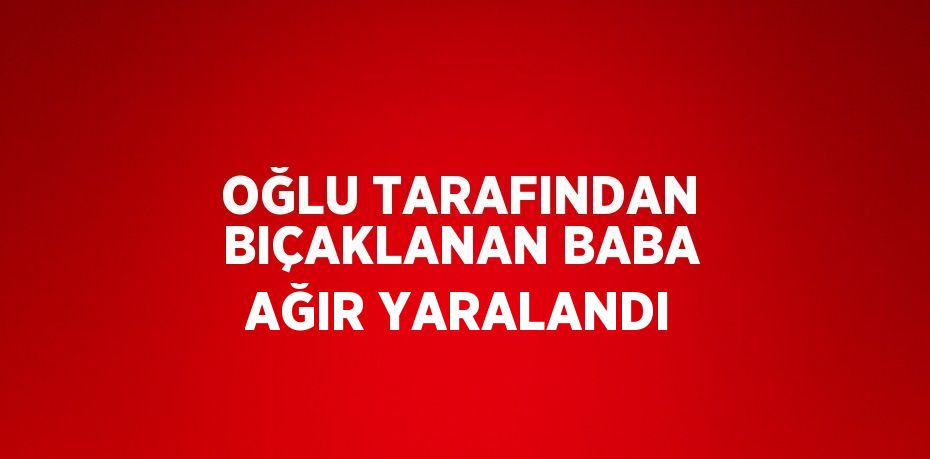 OĞLU TARAFINDAN BIÇAKLANAN BABA AĞIR YARALANDI