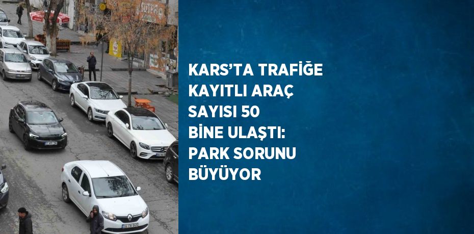 KARS’TA TRAFİĞE KAYITLI ARAÇ SAYISI 50 BİNE ULAŞTI: PARK SORUNU BÜYÜYOR