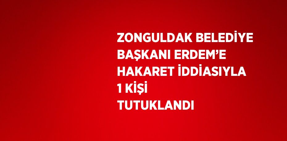 ZONGULDAK BELEDİYE BAŞKANI ERDEM’E HAKARET İDDİASIYLA 1 KİŞİ TUTUKLANDI