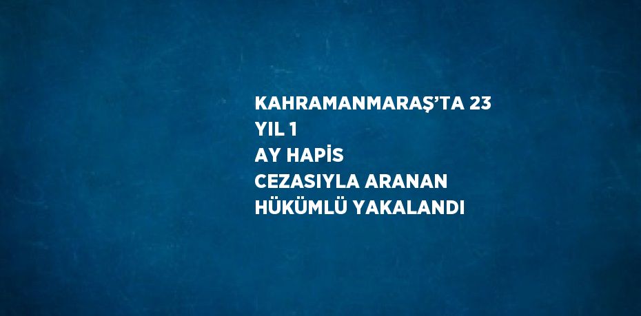 KAHRAMANMARAŞ’TA 23 YIL 1 AY HAPİS CEZASIYLA ARANAN HÜKÜMLÜ YAKALANDI