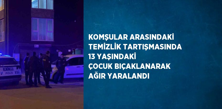 KOMŞULAR ARASINDAKİ TEMİZLİK TARTIŞMASINDA 13 YAŞINDAKİ ÇOCUK BIÇAKLANARAK AĞIR YARALANDI