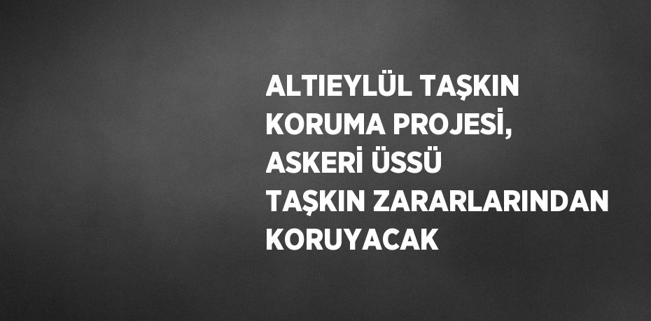 ALTIEYLÜL TAŞKIN KORUMA PROJESİ, ASKERİ ÜSSÜ TAŞKIN ZARARLARINDAN KORUYACAK