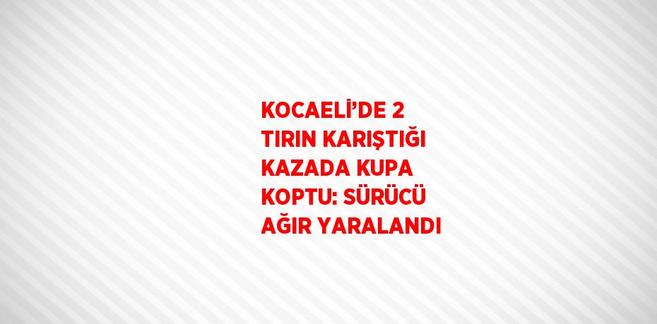 KOCAELİ’DE 2 TIRIN KARIŞTIĞI KAZADA KUPA KOPTU: SÜRÜCÜ AĞIR YARALANDI