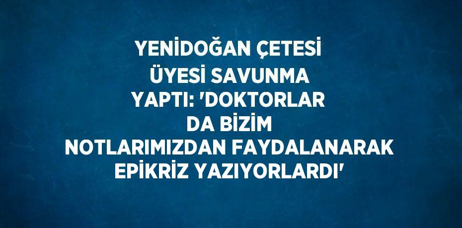 YENİDOĞAN ÇETESİ ÜYESİ SAVUNMA YAPTI: 'DOKTORLAR DA BİZİM NOTLARIMIZDAN FAYDALANARAK EPİKRİZ YAZIYORLARDI'