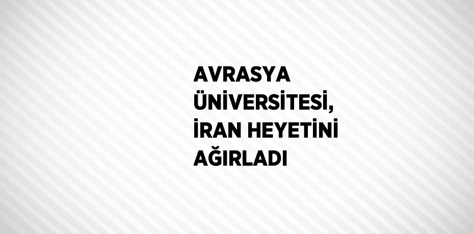 AVRASYA ÜNİVERSİTESİ, İRAN HEYETİNİ AĞIRLADI