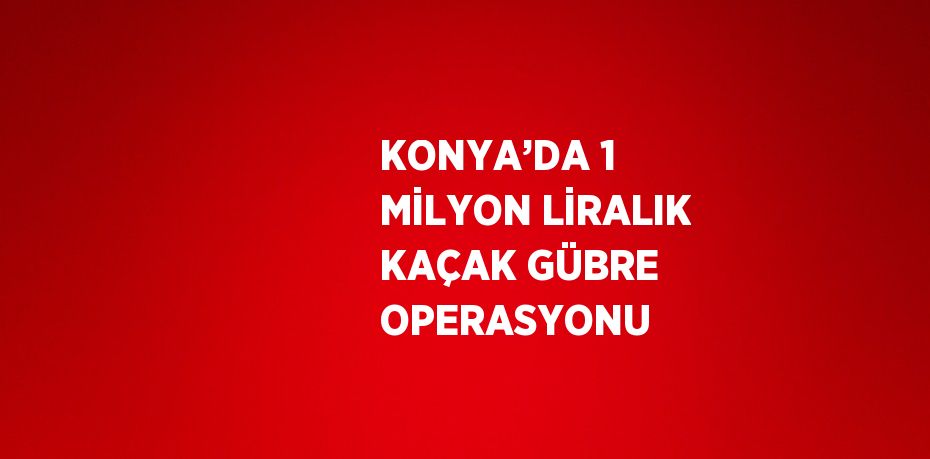 KONYA’DA 1 MİLYON LİRALIK KAÇAK GÜBRE OPERASYONU