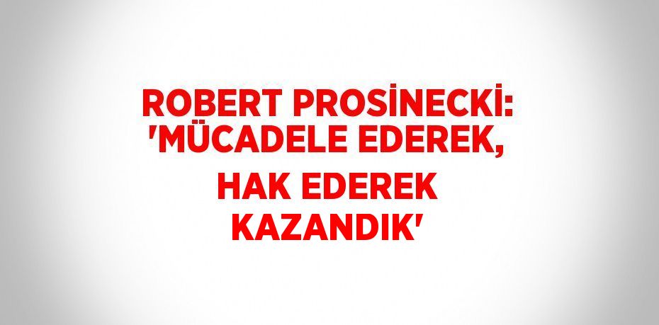 ROBERT PROSİNECKİ: 'MÜCADELE EDEREK, HAK EDEREK KAZANDIK'