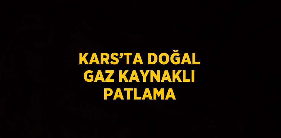 KARS’TA DOĞAL GAZ KAYNAKLI PATLAMA