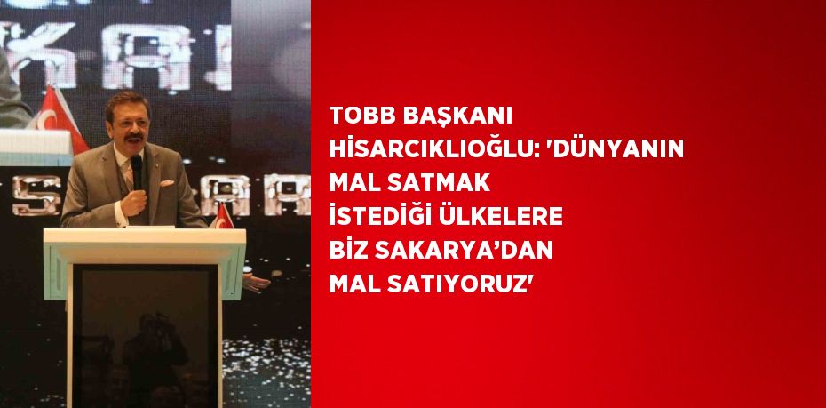 TOBB BAŞKANI HİSARCIKLIOĞLU: 'DÜNYANIN MAL SATMAK İSTEDİĞİ ÜLKELERE BİZ SAKARYA’DAN MAL SATIYORUZ'