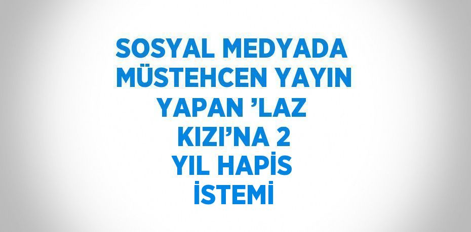 SOSYAL MEDYADA MÜSTEHCEN YAYIN YAPAN ’LAZ KIZI’NA 2 YIL HAPİS İSTEMİ