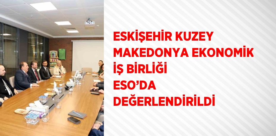 ESKİŞEHİR KUZEY MAKEDONYA EKONOMİK İŞ BİRLİĞİ ESO’DA DEĞERLENDİRİLDİ