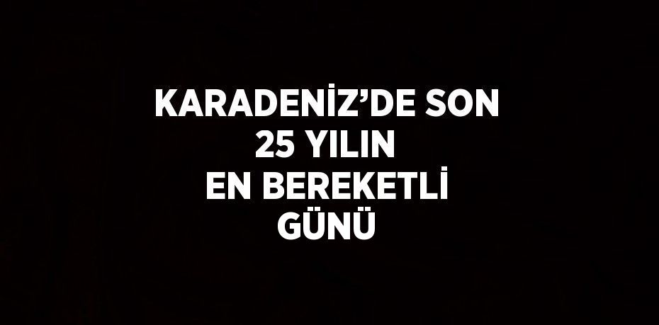 KARADENİZ’DE SON 25 YILIN EN BEREKETLİ GÜNÜ