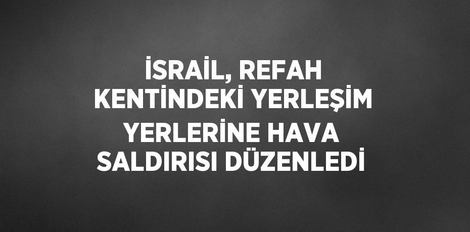 İSRAİL, REFAH KENTİNDEKİ YERLEŞİM YERLERİNE HAVA SALDIRISI DÜZENLEDİ