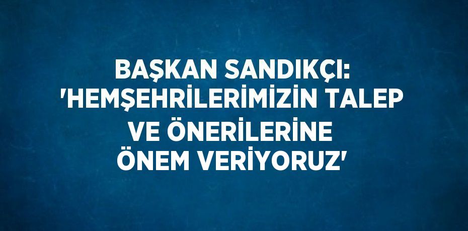 BAŞKAN SANDIKÇI: 'HEMŞEHRİLERİMİZİN TALEP VE ÖNERİLERİNE ÖNEM VERİYORUZ'