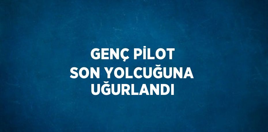 GENÇ PİLOT SON YOLCUĞUNA UĞURLANDI