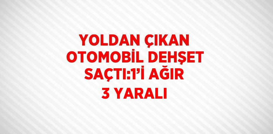 YOLDAN ÇIKAN OTOMOBİL DEHŞET SAÇTI:1’İ AĞIR 3 YARALI