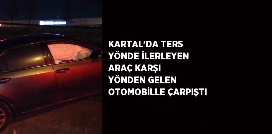 KARTAL’DA TERS YÖNDE İLERLEYEN ARAÇ KARŞI YÖNDEN GELEN OTOMOBİLLE ÇARPIŞTI