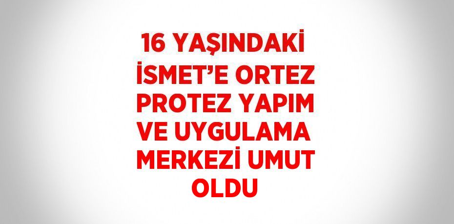 16 YAŞINDAKİ İSMET’E ORTEZ PROTEZ YAPIM VE UYGULAMA MERKEZİ UMUT OLDU