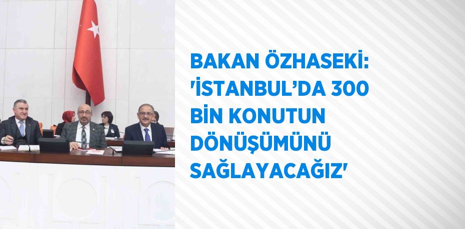 BAKAN ÖZHASEKİ: 'İSTANBUL’DA 300 BİN KONUTUN DÖNÜŞÜMÜNÜ SAĞLAYACAĞIZ'