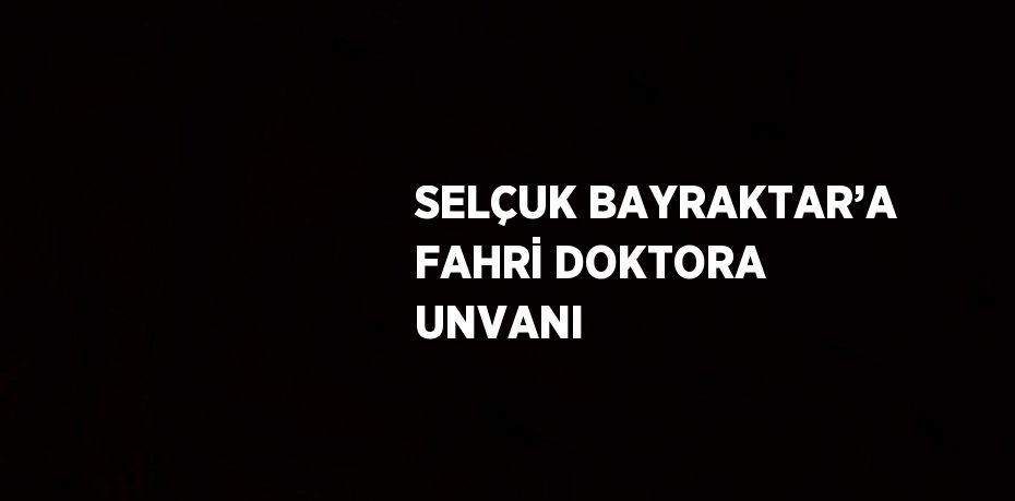 SELÇUK BAYRAKTAR’A FAHRİ DOKTORA UNVANI