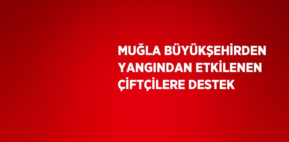 MUĞLA BÜYÜKŞEHİRDEN YANGINDAN ETKİLENEN ÇİFTÇİLERE DESTEK