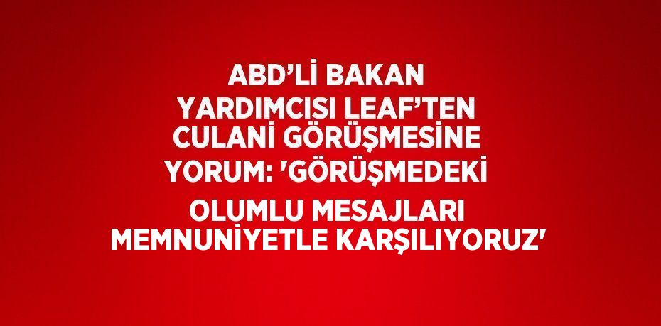 ABD’Lİ BAKAN YARDIMCISI LEAF’TEN CULANİ GÖRÜŞMESİNE YORUM: 'GÖRÜŞMEDEKİ OLUMLU MESAJLARI MEMNUNİYETLE KARŞILIYORUZ'