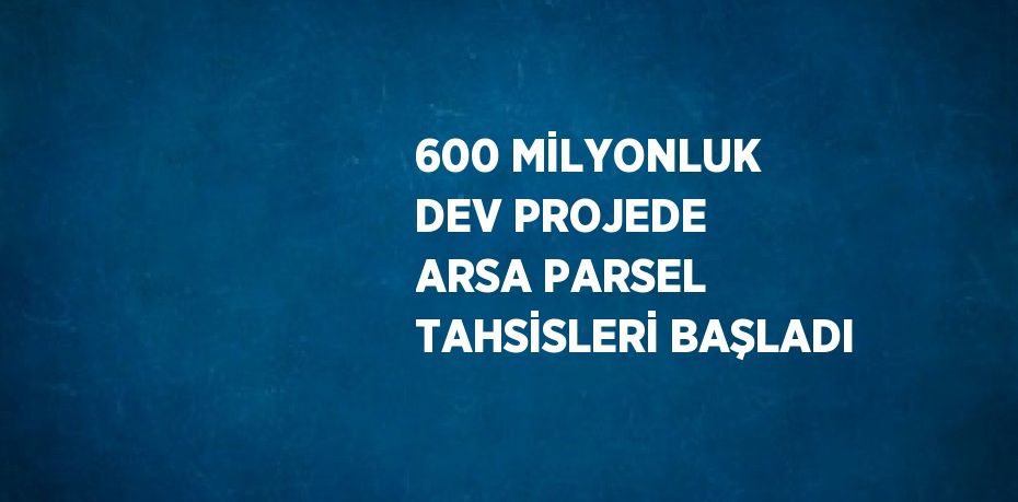 600 MİLYONLUK DEV PROJEDE ARSA PARSEL TAHSİSLERİ BAŞLADI