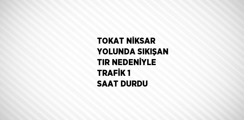 TOKAT NİKSAR YOLUNDA SIKIŞAN TIR NEDENİYLE TRAFİK 1 SAAT DURDU