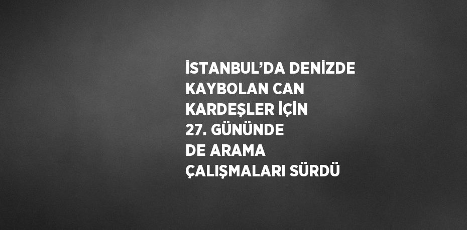 İSTANBUL’DA DENİZDE KAYBOLAN CAN KARDEŞLER İÇİN 27. GÜNÜNDE DE ARAMA ÇALIŞMALARI SÜRDÜ