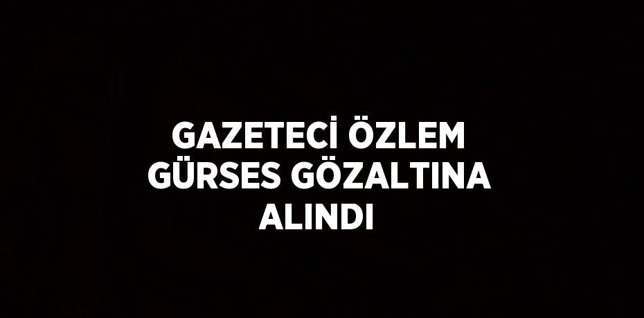 GAZETECİ ÖZLEM GÜRSES GÖZALTINA ALINDI