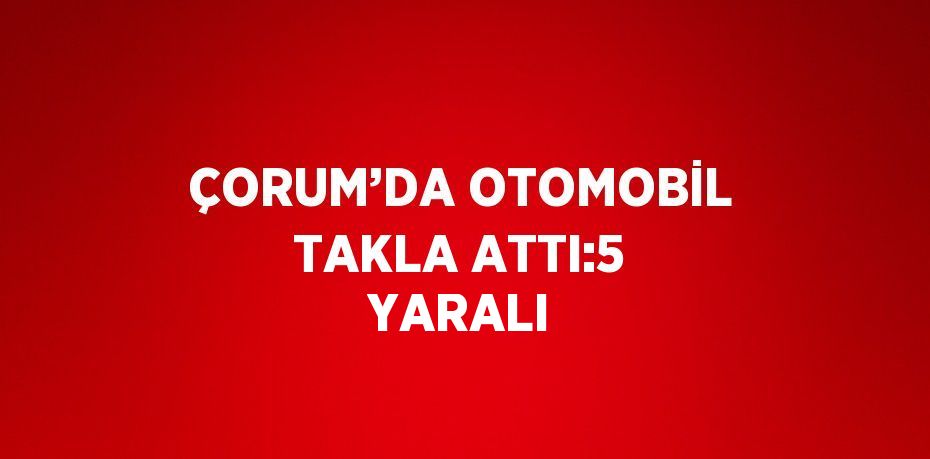 ÇORUM’DA OTOMOBİL TAKLA ATTI:5 YARALI