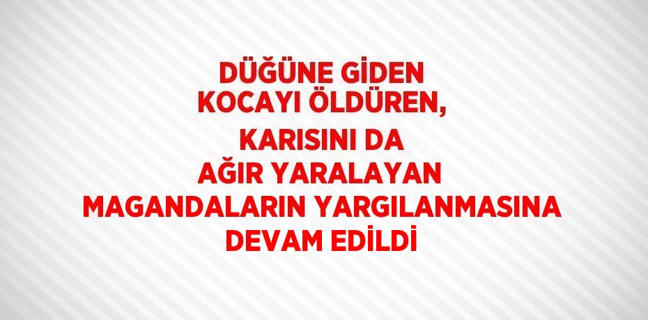 DÜĞÜNE GİDEN KOCAYI ÖLDÜREN, KARISINI DA AĞIR YARALAYAN MAGANDALARIN YARGILANMASINA DEVAM EDİLDİ