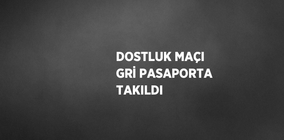 DOSTLUK MAÇI GRİ PASAPORTA TAKILDI