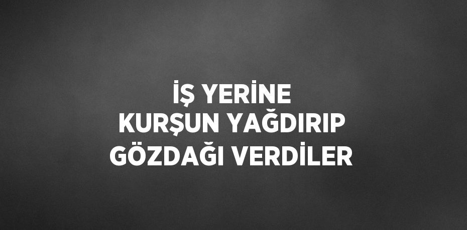 İŞ YERİNE KURŞUN YAĞDIRIP GÖZDAĞI VERDİLER