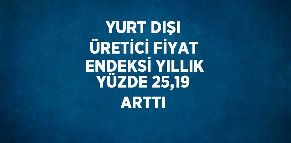 YURT DIŞI ÜRETİCİ FİYAT ENDEKSİ YILLIK YÜZDE 25,19 ARTTI