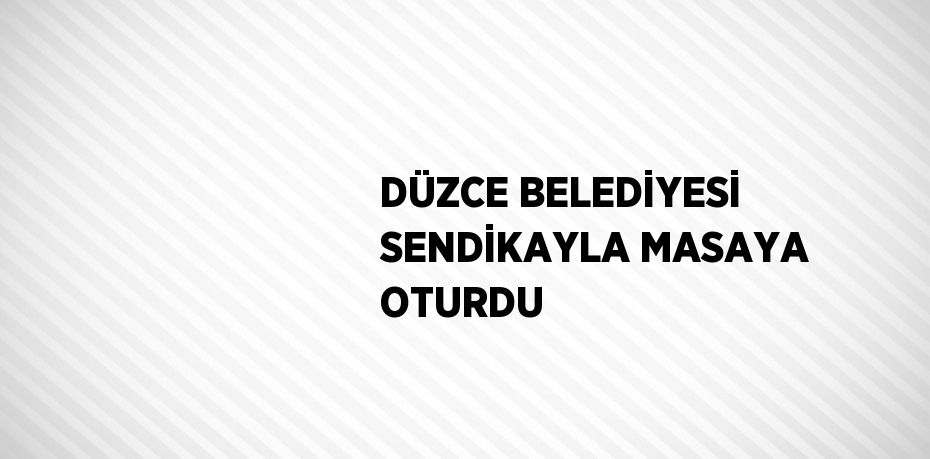 DÜZCE BELEDİYESİ SENDİKAYLA MASAYA OTURDU