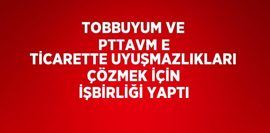 TOBBUYUM VE PTTAVM E TİCARETTE UYUŞMAZLIKLARI ÇÖZMEK İÇİN İŞBİRLİĞİ YAPTI