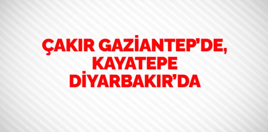 ÇAKIR GAZİANTEP’DE, KAYATEPE DİYARBAKIR’DA