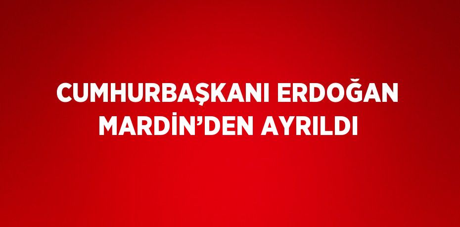 CUMHURBAŞKANI ERDOĞAN MARDİN’DEN AYRILDI